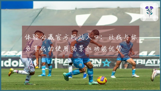 体验必赢官方网站入口：让我与你分享我的使用场景和功能优势