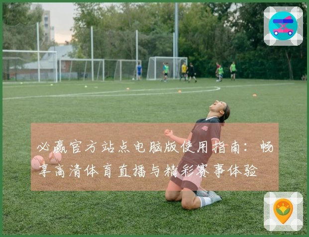必赢官方站点电脑版使用指南：畅享高清体育直播与精彩赛事体验