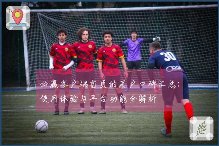 必赢客户端首页的用户口碑汇总：使用体验与平台功能全解析